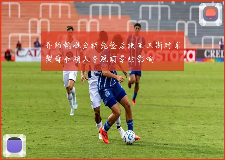 乔约翰逊分析先签后换里夫斯对东契奇和湖人夺冠前景的影响